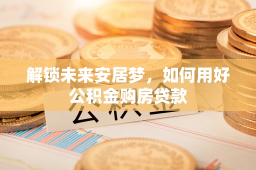 成武解锁未来安居梦，如何用好公积金购房贷款