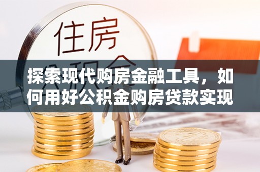 成武探索现代购房金融工具，如何用好公积金购房贷款实现置业梦想