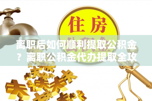 成武离职后如何顺利提取公积金？离职公积金代办提取全攻略