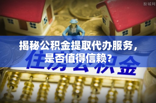 成武揭秘公积金提取代办服务，是否值得信赖？