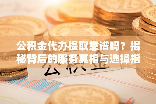成武公积金代办提取靠谱吗？揭秘背后的服务真相与选择指南
