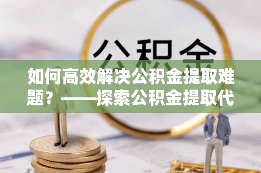 成武如何高效解决公积金提取难题？——探索公积金提取代办哪里有的专业服务