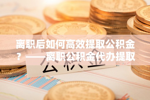 成武离职后如何高效提取公积金？——离职公积金代办提取全流程解析