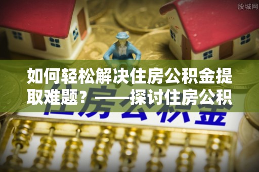 成武如何轻松解决住房公积金提取难题？——探讨住房公积金提取代办服务