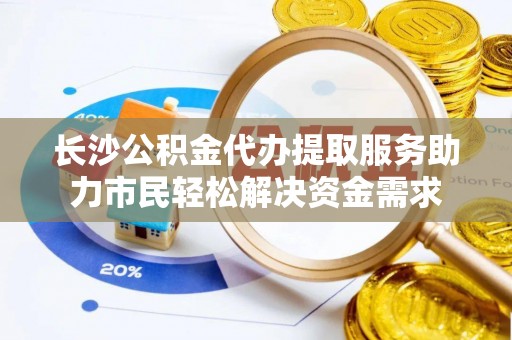 成武长沙公积金代办提取服务助力市民轻松解决资金需求
