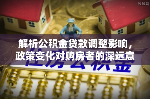 成武解析公积金贷款调整影响，政策变化对购房者的深远意义