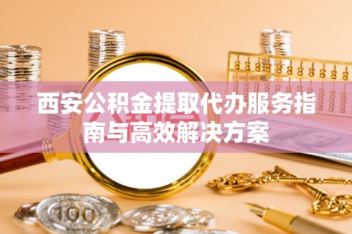 成武西安公积金提取代办服务指南与高效解决方案