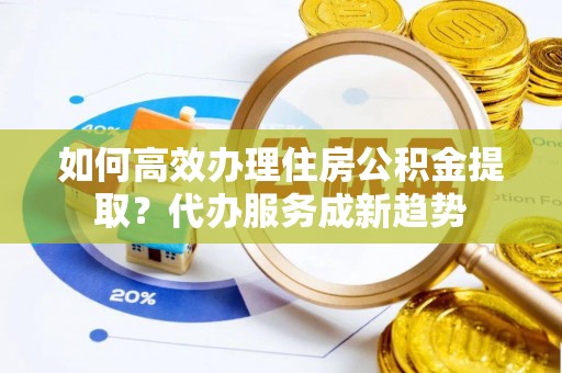 成武如何高效办理住房公积金提取？代办服务成新趋势