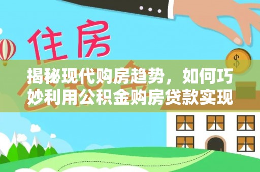 成武揭秘现代购房趋势，如何巧妙利用公积金购房贷款实现置业梦想