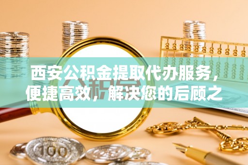 成武西安公积金提取代办服务，便捷高效，解决您的后顾之忧