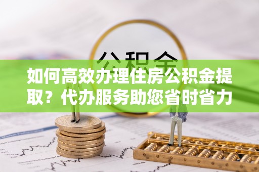 成武如何高效办理住房公积金提取？代办服务助您省时省力