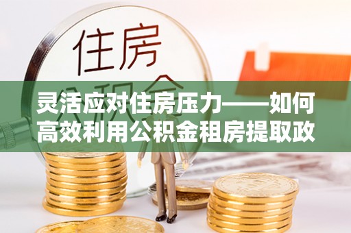 成武灵活应对住房压力——如何高效利用公积金租房提取政策