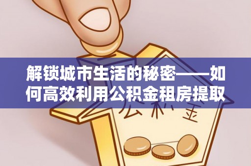 成武解锁城市生活的秘密——如何高效利用公积金租房提取政策优化居住体验