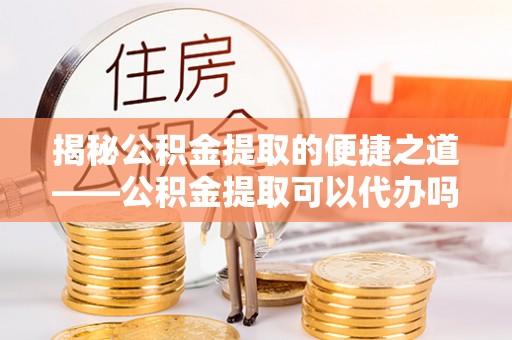 成武揭秘公积金提取的便捷之道——公积金提取可以代办吗？