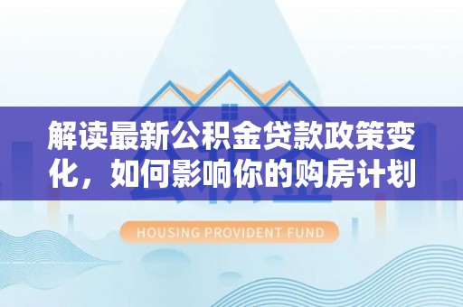 成武解读最新公积金贷款政策变化，如何影响你的购房计划？