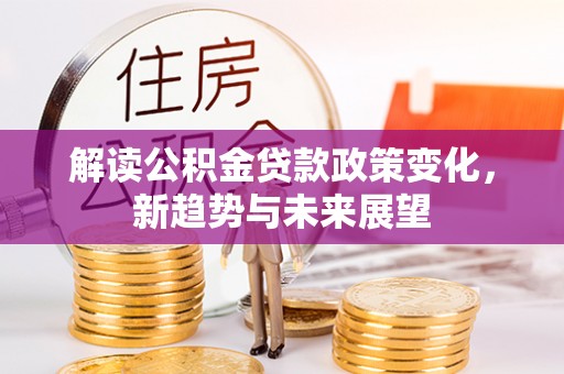 成武解读公积金贷款政策变化，新趋势与未来展望