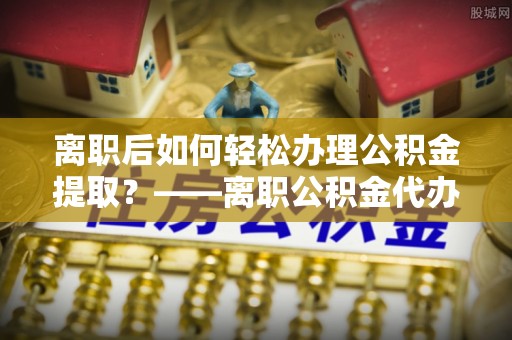 成武离职后如何轻松办理公积金提取？——离职公积金代办提取服务详解