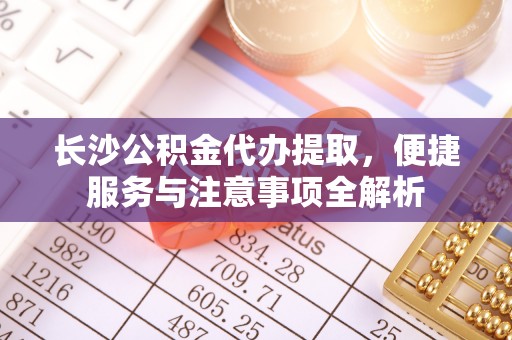 成武长沙公积金代办提取，便捷服务与注意事项全解析