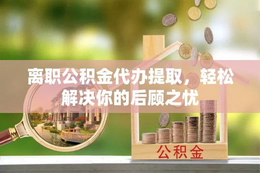 成武离职公积金代办提取，轻松解决你的后顾之忧