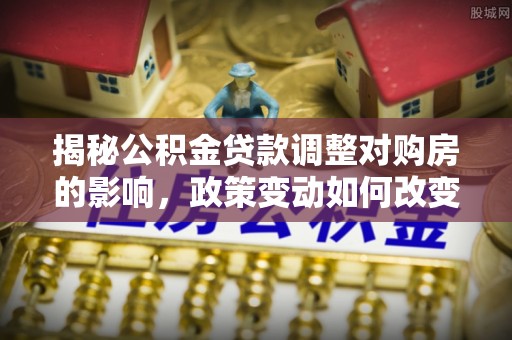 成武揭秘公积金贷款调整对购房的影响，政策变动如何改变你的买房计划