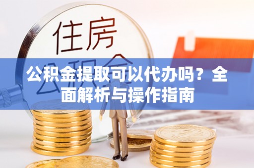 成武公积金提取可以代办吗？全面解析与操作指南