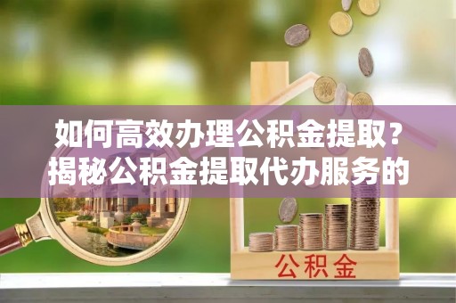 成武如何高效办理公积金提取？揭秘公积金提取代办服务的优势与注意事项