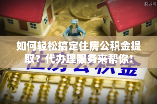 成武如何轻松搞定住房公积金提取？代办理服务来帮你！