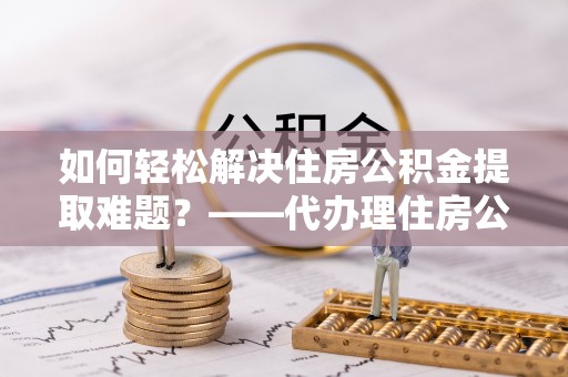 成武如何轻松解决住房公积金提取难题？——代办理住房公积金提取服务解析