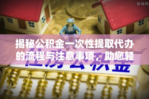 成武揭秘公积金一次性提取代办的流程与注意事项，助您轻松搞定财务规划