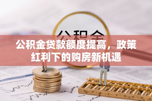 成武公积金贷款额度提高，政策红利下的购房新机遇