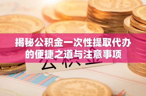 成武揭秘公积金一次性提取代办的便捷之道与注意事项