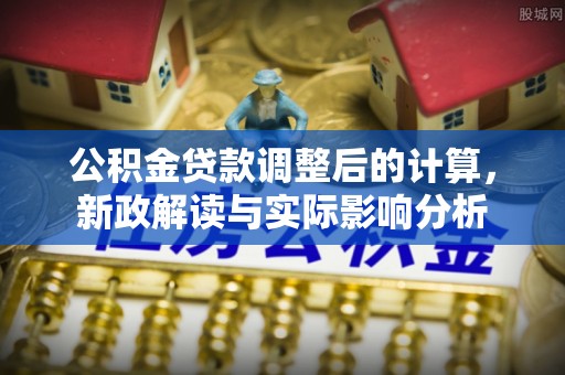 成武公积金贷款调整后的计算，新政解读与实际影响分析