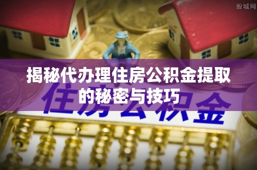 成武揭秘代办理住房公积金提取的秘密与技巧