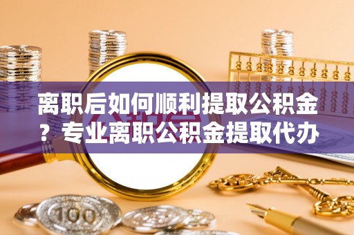 成武离职后如何顺利提取公积金？专业离职公积金提取代办服务指南