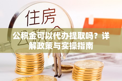 成武公积金可以代办提取吗？详解政策与实操指南