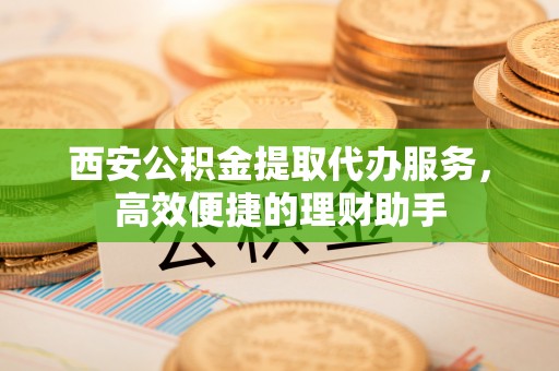 成武西安公积金提取代办服务，高效便捷的理财助手