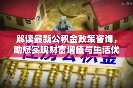 成武解读最新公积金政策咨询，助您实现财富增值与生活优化