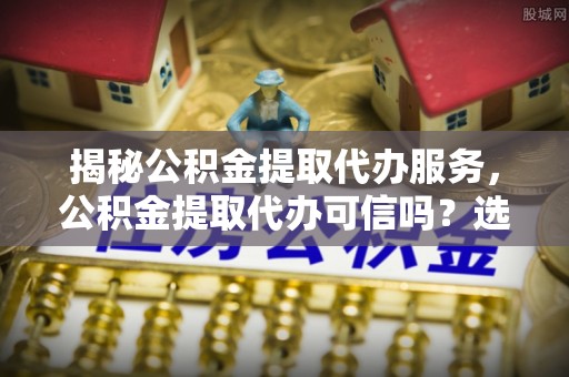 成武揭秘公积金提取代办服务，公积金提取代办可信吗？选择前你需要知道的真相