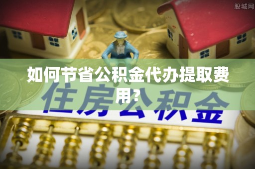成武如何节省公积金代办提取费用？