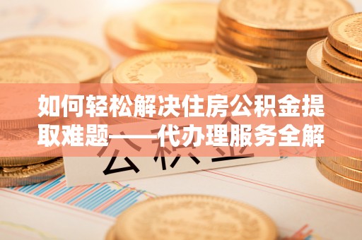 成武如何轻松解决住房公积金提取难题——代办理服务全解析