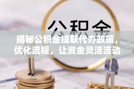 成武揭秘公积金提取代办政策，优化流程，让资金灵活流动