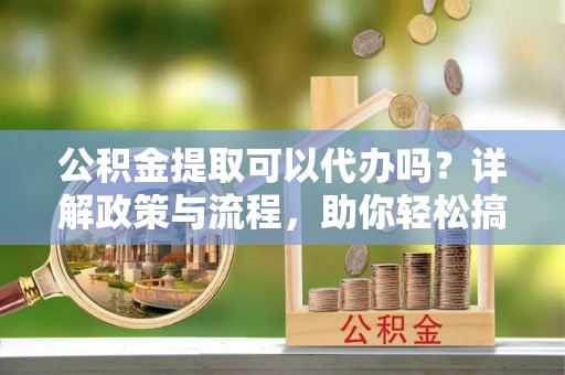 成武公积金提取可以代办吗？详解政策与流程，助你轻松搞定！