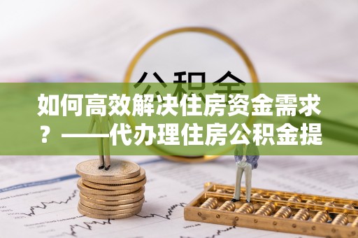 成武如何高效解决住房资金需求？——代办理住房公积金提取服务全解析