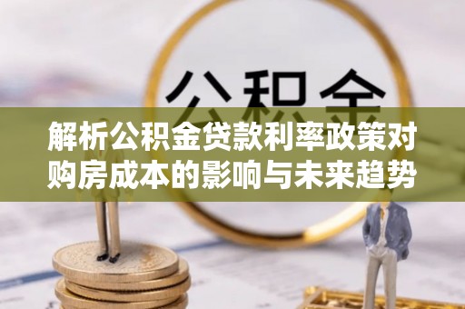 成武解析公积金贷款利率政策对购房成本的影响与未来趋势