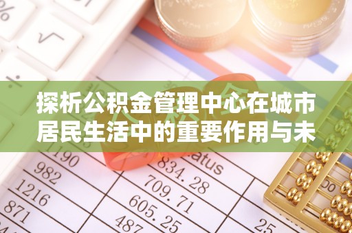 成武探析公积金管理中心在城市居民生活中的重要作用与未来发展趋势