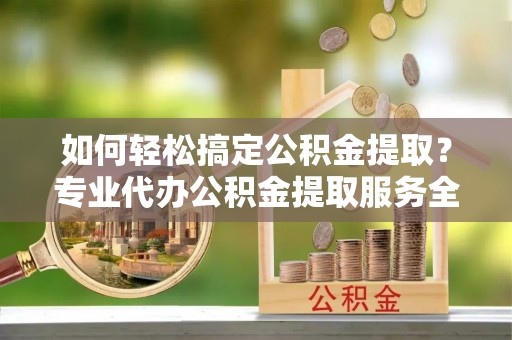 成武如何轻松搞定公积金提取？专业代办公积金提取服务全解析