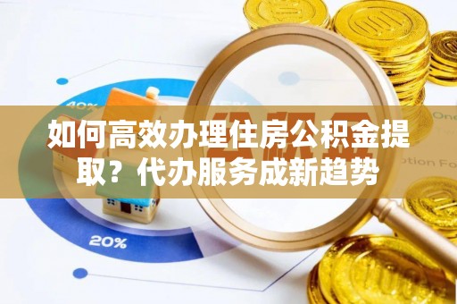 成武如何高效办理住房公积金提取？代办服务成新趋势