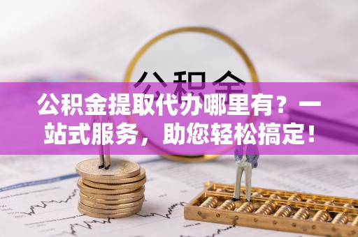 成武公积金提取代办哪里有？一站式服务，助您轻松搞定！