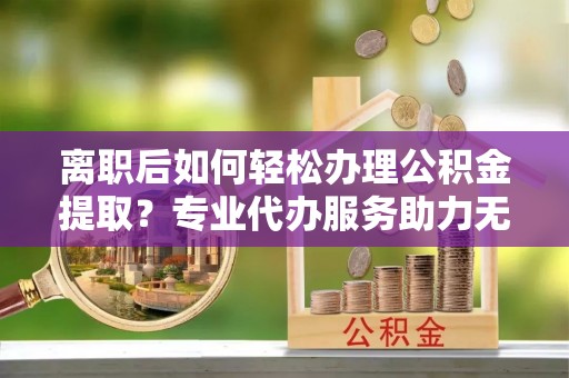 成武离职后如何轻松办理公积金提取？专业代办服务助力无忧