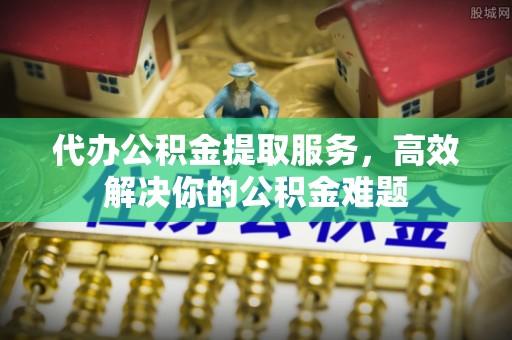 成武代办公积金提取服务，高效解决你的公积金难题